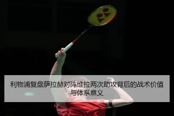利物浦复盘萨拉赫对阵维拉两次助攻背后的战术价值与体系意义