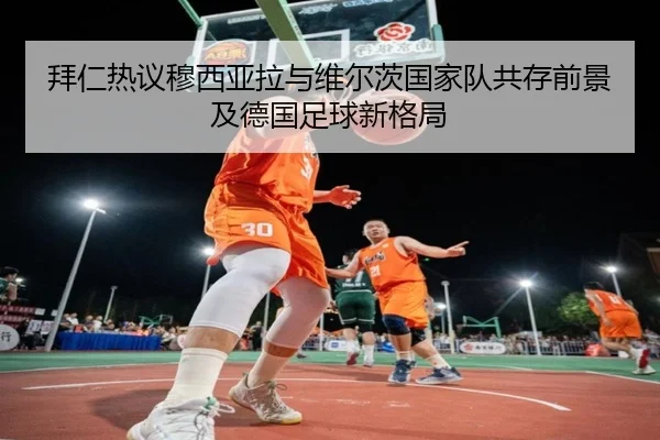 拜仁热议穆西亚拉与维尔茨国家队共存前景及德国足球新格局
