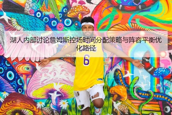湖人内部讨论詹姆斯控场时间分配策略与阵容平衡优化路径