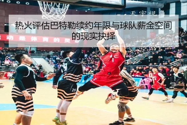 热火评估巴特勒续约年限与球队薪金空间的现实抉择