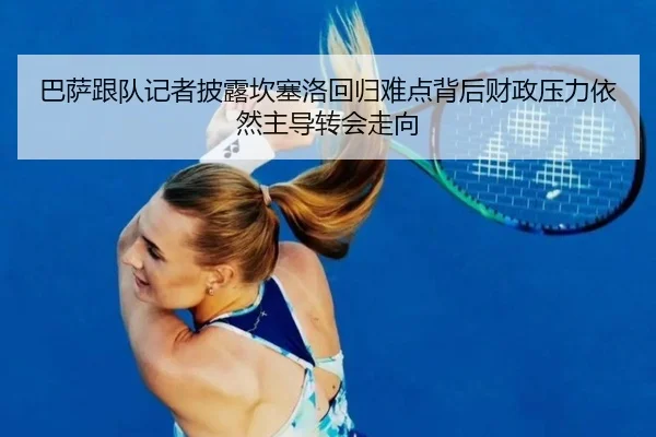 巴萨跟队记者披露坎塞洛回归难点背后财政压力依然主导转会走向