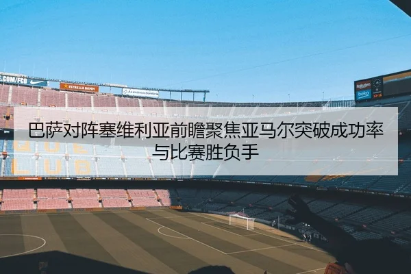 巴萨对阵塞维利亚前瞻聚焦亚马尔突破成功率与比赛胜负手