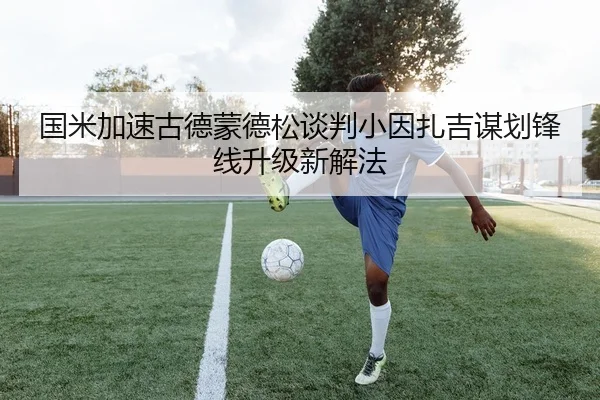 国米加速古德蒙德松谈判小因扎吉谋划锋线升级新解法